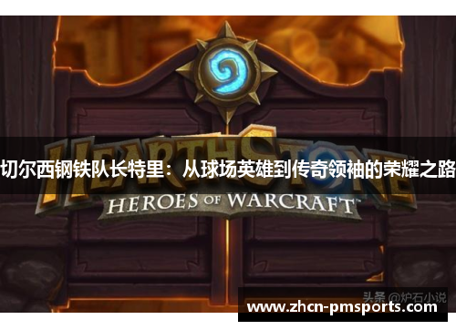 切尔西钢铁队长特里：从球场英雄到传奇领袖的荣耀之路