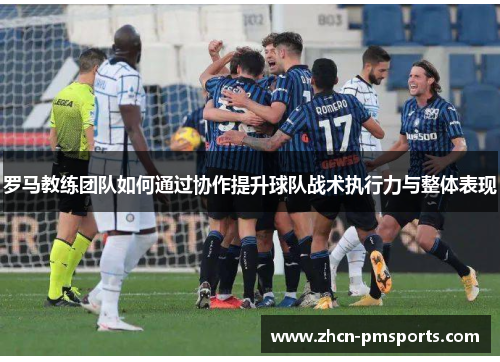 罗马教练团队如何通过协作提升球队战术执行力与整体表现