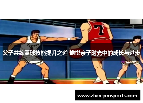 父子共练篮球技能提升之道 愉悦亲子时光中的成长与进步